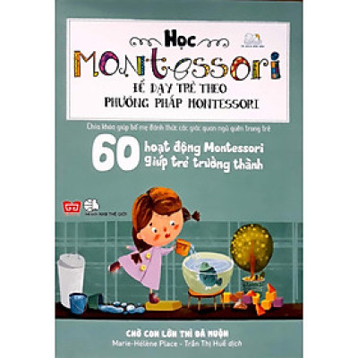 Học Montessori Để Dạy Trẻ Theo Phương Pháp Montessori - 60 Hoạt Động Montessori Giúp Trẻ Trưởng Thành: Chờ Con Lớn Thì Đã Muộn